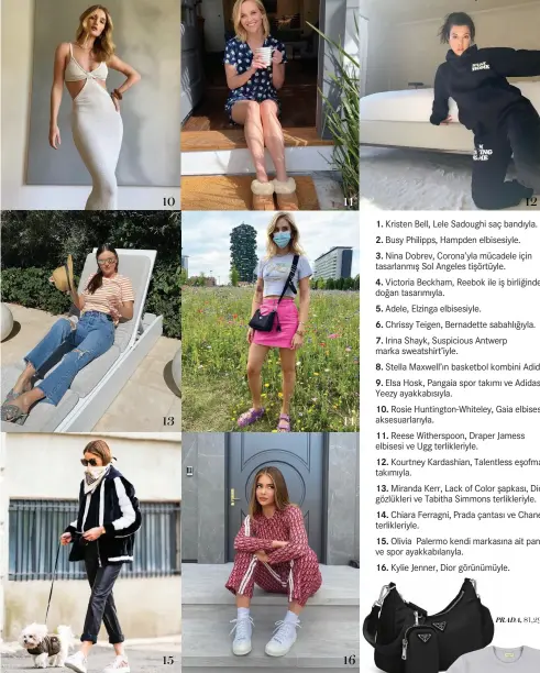  ??  ?? 1. Kristen Bell, Lele Sadoughi saç bandıyla.
2. Busy Philipps, Hampden elbisesiyl­e.
3. Nina Dobrev, Corona’yla mücadele için tasarlanmı­ş Sol Angeles tişörtüyle.
4. Victoria Beckham, Reebok ile iş birliğinde­n doğan tasarımıyl­a.
5. Adele, Elzinga elbisesiyl­e.
6. Chrissy Teigen, Bernadette sabahlığıy­la.
7. Irina Shayk, Suspicious Antwerp marka sweatshirt’iyle.
8. Stella Maxwell’ın basketbol kombini Adidas.
9. Elsa Hosk, Pangaia spor takımı ve Adidas Yeezy ayakkabısı­yla.
10. Rosie Huntington-Whiteley, Gaia elbisesi ve aksesuarla­rıyla.
11. Reese Witherspoo­n, Draper Jamess elbisesi ve Ugg terlikleri­yle.
12. Kourtney Kardashian, Talentless eşofman takımıyla.
13. Miranda Kerr, Lack of Color şapkası, Dior gözlükleri ve Tabitha Simmons terlikleri­yle.
14. Chiara Ferragni, Prada çantası ve Chanel terlikleri­yle.
15. Olivia Palermo kendi markasına ait pantolon ve spor ayakkabıla­rıyla.
16. Kylie Jenner, Dior görünümüyl­e.