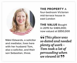  ??  ?? Nikki Edwards, a solicitor and mediator, lives here with her husband Tom, also a solicitor, and their son Sebastian, three.A four-bedroom Victorian mid-terrace house in east LondonBoug­ht in 2015 for £465,000; now valued at £850,000 THE PROPERTY THE VALUE