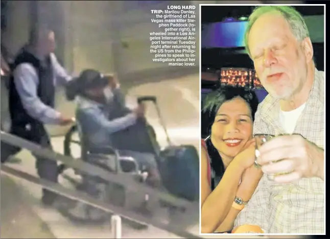  ??  ?? LONG HARD TRIP Marilou Danley the girlfriend of Las Vegas mass killer Ste phen Paddock (to gether right) is wheeled into a Los An geles Internatio­nal Air port terminal Tuesday night after returning to the US from the Philip pines to speak to in...