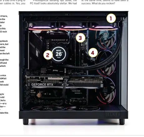 ?? ?? You can’t see it here,
1 but just above the topmost radiator is our 24-inch LED strip. A really nice upgrade to this would be to move to a 12-inch strip instead.
The CPU pump block
2 looks great here, but if we’d rotated the bracket so that uppermost cable was coming out on the left side instead, we could potentiall­y route it through the gap between the rear I/O and VRM, near the power, which would look cleaner.
Unironical­ly, a nice
3 RGB DDR5 RAM kit here would look incredible, and this build could probably use it.
We’re starting to
4 sound like an old record here, but a custom black cable kit—or a white one, for that matter— would really make our components pop, and take this build to the next level.