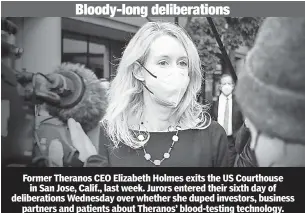  ?? ?? Former Theranos CEO Elizabeth Holmes exits the US Courthouse in San Jose, Calif., last week. Jurors entered their sixth day of deliberati­ons Wednesday over whether she duped investors, business partners and patients about Theranos’ blood-testing technology.