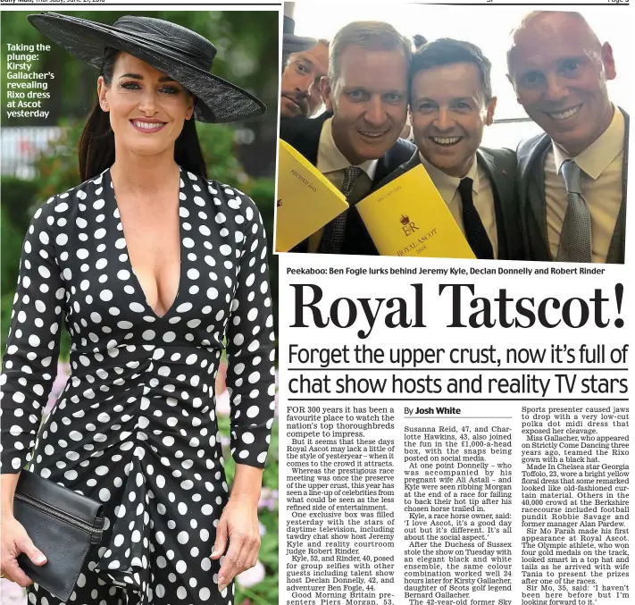  ??  ?? Peekaboo: Ben Fogle lurks behind Jeremy Kyle, Declan Donnelly and Robert Rinder Taking the plunge: Kirsty Gallacher’s revealing Rixo dress at Ascot yesterday