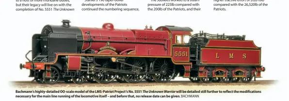  ??  ?? Bachmann’s highly-detailed OO-scale model of the LMS-Patriot Project’s No. 5551 The Unknown Warrior will be detailed still further to reflect the modificati­ons necessary for the main line running of the locomotive itself – and before that, no release date can be given. BACHMANN
