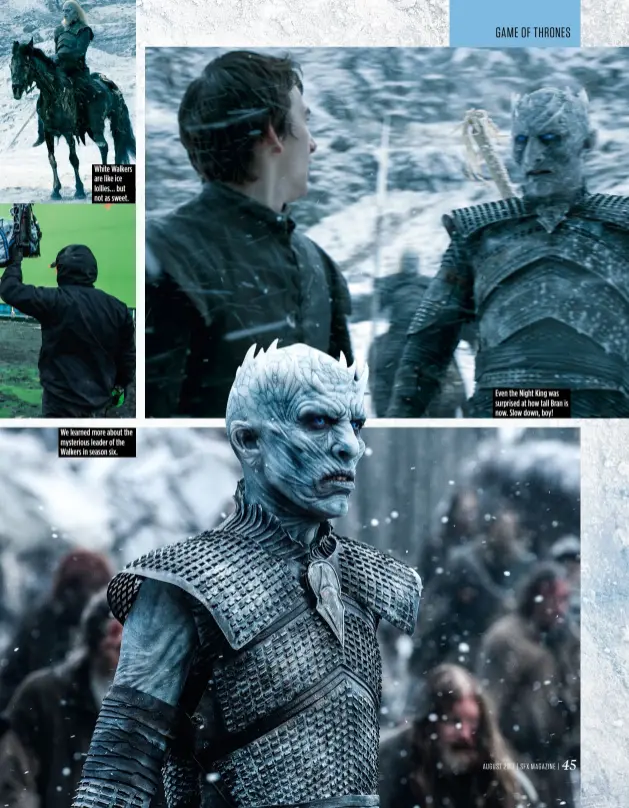  ??  ?? White Walkers are like ice lollies... but not as sweet. We learned more about the mysterious leader of the Walkers in season six. Even the Night King was surprised at how tall Bran is now. Slow down, boy!