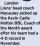  ?? ?? London Lions’ head coach Macaulay picked up the Kevin Cadle Molten BBL Coach of the Month award after his team had a 4-0 record in November.