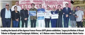  ?? ?? Leading the launch of the Agence France-presse (AFP) photo exhibition, ‘Legacy in Motion: A Visual Tribute to Olympic and Paralympic Athletes,’ at S Maison were: French Ambassador Marie Fontanel (6th from right), Greek Ambassador Ioannis Pediotis (5th from left), SM Supermalls’ President Steven Tan (4th from left), Philippine Sports Commission President Richard Bachmann (back, left), Philippine Olympic Committee Deputy Secretary General Karen Caballero (2nd from left), Philippine Paralympic Committee President Michael Barredo (left), and AFP Manila Bureau Chief Allison Jackson (4th from right). They are joined by Alliance Francaise de Manille (AFM) Executive Director Xavier Leroux (3rd from left), President Ambassador Cristina Ortega (5th from right), and Cultural Manager Noe Fuentes (2nd from right); AFP Deputy Sales and Marketing Director for Asia-pacific Alexis Bibard (3rd from right), and Decathlon’s Kim del Rosario (right).
