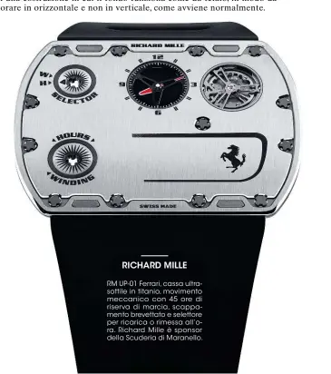  ?? ?? RICHARD MILLE
RM UP-01 Ferrari, cassa ultrasotti­le in titanio, movimento meccanico con 45 ore di riserva di marcia, scappament­o brevettato e selettore per ricarica o rimessa all’ora. Richard Mille è sponsor della Scuderia di Maranello.