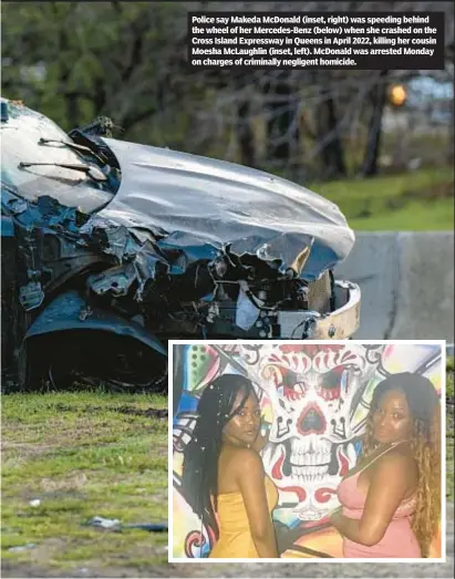  ?? ?? Police say Makeda McDonald (inset, right) was speeding behind the wheel of her Mercedes-Benz (below) when she crashed on the Cross Island Expressway in Queens in April 2022, killing her cousin Moesha McLaughlin (inset, left). McDonald was arrested Monday on charges of criminally negligent homicide.