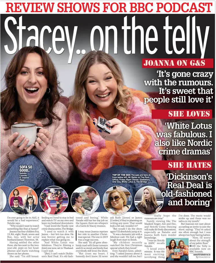  ?? ?? SOFA SO GOOD.. Natalie Cassidy & Joanna Page
TOP OF THE BOX The pals are fans of, from below left, Mr Bates vs The Post Office, Friday Night Dinner, Gladiators, One Day, White Lotus & The Bridge