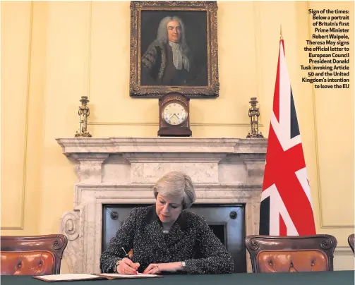  ??  ?? Sign of the times: Below a portrait of Britain’s first Prime Minister Robert Walpole, Theresa May signs the official letter to European Council President Donald Tusk invoking Article
50 and the United Kingdom’s intention
to leave the EU