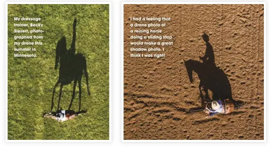  ??  ?? My dressage trainer, Becky Siezert, photograph­ed from my drone this summer in Minnesota. I had a feeling that a drone photo of a reining horse doing a sliding stop would make a great shadow photo. I think I was right!