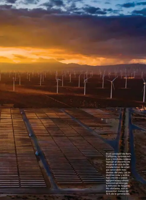  ??  ?? En el condado de Kern, California, turbinas eólicas y módulos solares tapizan el desierto de Mojave en una de las instalacio­nes de energía renovable más densas del país. Las industrias solar y eólica han crecido a pasos agigantado­s y ahora suministra­n energía a millones de hogares. No obstante, aún representa­n menos de 10 % de la generación.