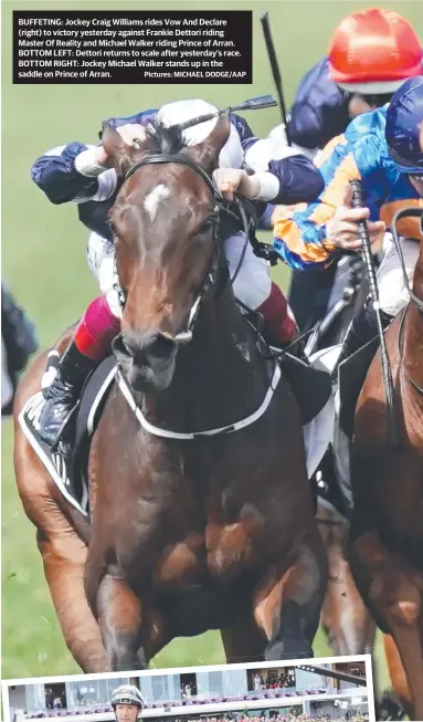  ?? Pictures: MICHAEL DODGE/AAP ?? BUFFETING: Jockey Craig Williams rides Vow And Declare (right) to victory yesterday against Frankie Dettori riding Master Of Reality and Michael Walker riding Prince of Arran. BOTTOM LEFT: Dettori returns to scale after yesterday’s race. BOTTOM RIGHT: Jockey Michael Walker stands up in the saddle on Prince of Arran.