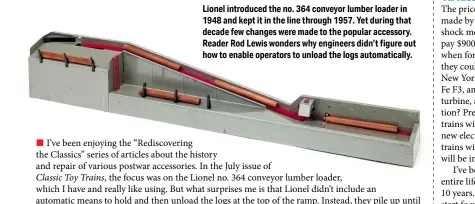  ?? ?? Lionel introduced the no. 364 conveyor lumber loader in 1948 and kept it in the line through 1957. Yet during that decade few changes were made to the popular accessory. Reader Rod Lewis wonders why engineers didn’t figure out how to enable operators to unload the logs automatica­lly.