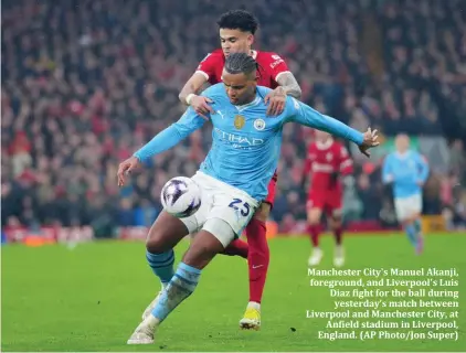  ?? ?? Manchester City's Manuel Akanji, foreground, and Liverpool's Luis Diaz fight for the ball during yesterday’s match between Liverpool and Manchester City, at Anfield stadium in Liverpool, England. (AP Photo/Jon Super)