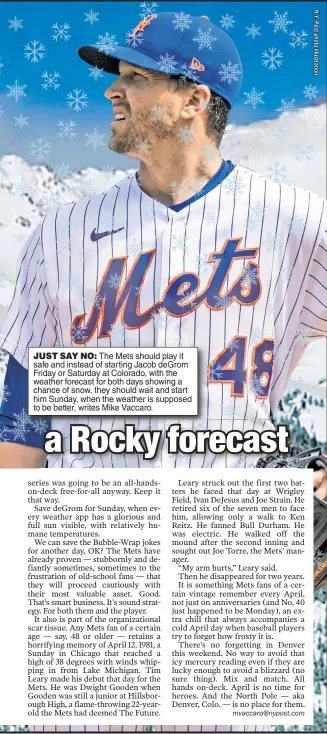  ??  ?? JUST SAY NO: The Mets should play it safe and instead of starting Jacob deGrom Friday or Saturday at Colorado, with the weather forecast for both days showing a chance of snow, they should wait and start him Sunday, when the weather is supposed to be better, writes Mike Vaccaro.