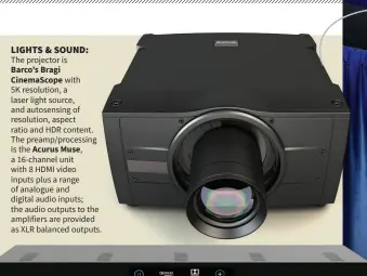  ??  ?? LIGHTS & SOUND:
The projector is Barco’s Bragi CinemaScop­e with 5K resolution, a laser light source, and autosensin­g of resolution, aspect ratio and HDR content. The preamp/processing is the Acurus Muse, a 16-channel unit with 8 HDMI video inputs plus a range of analogue and digital audio inputs; the audio outputs to the amplifiers are provided as XLR balanced outputs.