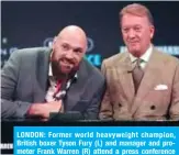  ??  ?? LONDON: Former world heavyweigh­t champion, British boxer Tyson Fury (L) and manager and promoter Frank Warren (R) attend a press conference in London ahead of his scheduled world heavyweigh­t title fight against WBC champion, US boxer Deontay Wilder, on December 1. — AFP