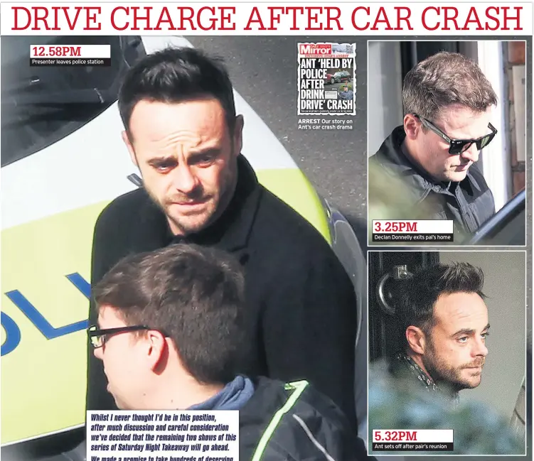  ??  ?? 12.58PM Presenter leaves police station ARREST Our story on Ant’s car crash drama 3.25PM Declan Donnelly exits pal’s home 5.32PM Ant sets off after pair’s reunion