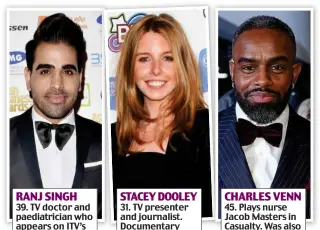  ??  ?? RANJ SINGH 39. TV doctor and paediatric­ian who appears on ITV’s This Morning STACEY DOOLEY 31. TV presenter and journalist. Documentar­y maker for BBC3 CHARLES VENN 45. Plays nurse Jacob Masters in Casualty. Was also in EastEnders