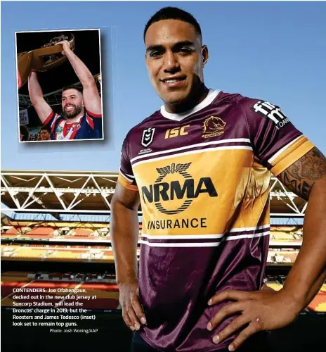  ?? Photo: Josh Woning/AAP ?? CONTENDERS: Joe Ofahengaue, decked out in the new club jersey at Suncorp Stadium, will lead the Broncos’ charge in 2019, but the Roosters and James Tedesco (inset) look set to remain top guns.