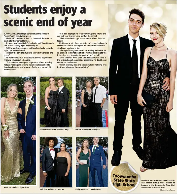  ?? Photos: Kevin Farmer ?? Monique Paull and Wyatt Frost Domenica Finch and Aidan O'Leary Josh Foai and Nykiah Duncan Natalie Briskey and Brody Ali Emily Boeske and Damien Guy IMMACULATE­LY DRESSED: Kody Buchan and Isabella Bateup were dressed to impress at the Toowoomba State High School formal at Picnic Point. Toowoomba State State High School