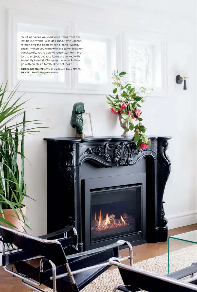 ?? FIREPLACE MANTEL, The Home Depot; Black 2132-10 MANTEL PAINT, Benjamin Moore. ?? “A lot of pieces we used were items from her last house, which I also designed,” says Joanna, referencin­g the homeowner’s iconic Wassily chairs. “When you work with the same designer consistent­ly, you’re able to reuse stuff from project to project, because items are picked with versatilit­y in mind. Changing the accents they go with creates a totally different look.”