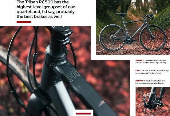  ?? ?? ABOVE It’s well suited to big days out, thanks to a relaxed geometry
LEFT Triban has a new, user-friendly seatpost, and ‘No Gap ‘stem
BELOW The cable-actuated disc brakes are consistent and quiet BUY IF. . . Y o u wan t o n e b i k e for all types of nonaggress­ive riding, f r o m c o mmuti n g to bikepackin­g HIGHS Sora groupset; good brakes; c o mpr e h e n s i v e fixtures and fittings; versatilit­y LOWS S l i g h t l y wei g h t y