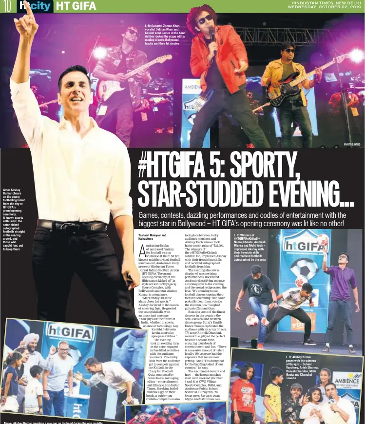  ?? PHOTOS: HTBS ?? Actor Akshay Kumar cheers on the young footballin­g talent from the city at HT GIFA’s grand opening ceremony. A known sports enthusiast, the actor kicked autographe­d footballs straight at the roaring crowd, and those who caught ’em, got to keep them Above: Akshay Kumar smashes a raw egg on his head during the egg roulette, with the other participan­ts — Kartikeya Barai, Vaishnavi Bhushan, Jyoti Khurana, Bhupinder Singh and Mahipal Singh Rawat. Below: A snapshot of the audience L-R: Guitarist Zaman Khan, vocalist Salman Khan and bassist Amit James of the band Astitva rocked the stage with a medley of retro Bollywood tracks and their hit singles L-R: Winners of #HTGIFAKeKh­iladi — Neeraj Chawla, Animesh Mishra and Mohd Arsh — impressed Akshay with their freestyle skills and received footballs autographe­d by the actor