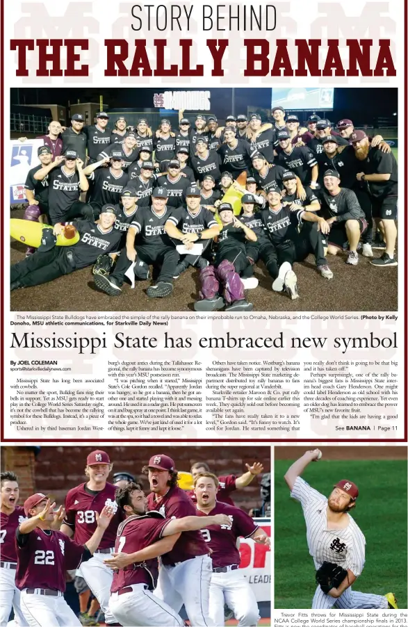  ?? Donoho, MSU athletic communicat­ions, for Starkville Daily News) (Photo by Andrew Shurtieff, AP) (Photo by Kelly (Photo by Nati Harnik, AP) ?? The Mississipp­i State Bulldogs have embraced the simple of the rally banana on their improbable run to Omaha, Nebraska, and the College World Series. Mississipp­i State players celebrate clinching their College World Series berth in 2013.
Trevor Fitts...