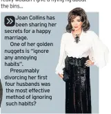  ??  ?? Joan Collins has been sharing her secrets for a happy marriage.One of her golden nuggets is “ignore any annoying habits”.Presumably divorcing her first four husbands was the most effective method of ignoring such habits?