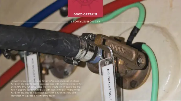  ??  ?? The perfect seacock. The wide flange will spread any loads. The base has been attached to a solid fiberglass base with machine screws so that even if the thru-hull came loose the valve would remain secured to the hull. A properly sized bonding wire with heat shrink over ring terminals has been attached to the seacock base with a machine screw. The identifica­tion tag adds a nice finishing touch.