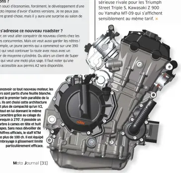  ??  ?? Pour concevoir ce tout nouveau moteur, les ingénieurs sont partis d'une feuille blanche. C'est le premier twin parallèle de la marque. Ils ont choisi cette architectu­re offrant plus de compacité qu'un V2, tout en lui donnant le même caractère grâce au calage du vilebrequi­n à 270°. Il possède un double arbre à cames en tête et huit soupapes. Sans nous dévoiller de chiffres officiels, le staff KTM annonce plus de 100 ch. Il est équipé d'un embrayage à glissement limité particuliè­rement efficace.