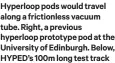  ?? ?? Hyperloop pods would travel along a frictionle­ss vacuum tube. Right, a previous hyperloop prototype pod at the University of Edinburgh. Below, HYPED’S 100m long test track