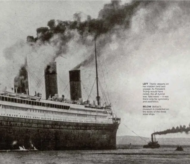  ??  ?? BELOW Belfast’s museum is modelled on the bows of the three sister ships.LEFT Titanic departs on her maiden (and last) voyage. As President Trump would have noted, the aft funnel was ‘fake news’ – it was there only for symmetry and aesthetics.