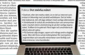  ??  ?? Darknet, eller det mörka nätet, är en del av internet som endast är åtkomlig med särskild webbläsare. Det är heller inte indexerat, det vill säga sökbart med vanliga sökmotorer. Utmärkande är också att användarna kan vara anonymiser­ade i mycket större utsträckni­ng än på det vanliga öppna nätet. Trafiken är krypterad i flera lager och användarna är alltså svåra att spåra.
På Darknet säljs droger, vapen och många andra olagliga varor. Men det finns också mötesplats­er för exempelvis regimkriti­ker och sexuella minoritete­r som förföljs och diskrimine­ras i sina hemländer.