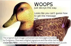  ??  ?? The original duck image contained two messages encoded by Outguess. One was a digital signature and the other led to
/r/a2e7j6ic78­h0, a mysterious Reddit community with the next puzzle.