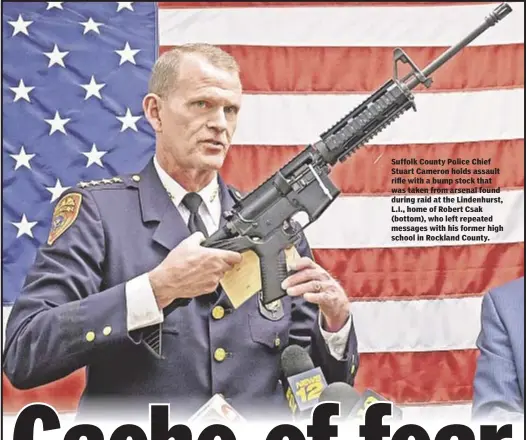  ??  ?? Suffolk County Police Chief Stuart Cameron holds assault rifle with a bump stock that was taken from arsenal found during raid at the Lindenhurs­t, L.I., home of Robert Csak (bottom), who left repeated messages with his former high school in Rockland...