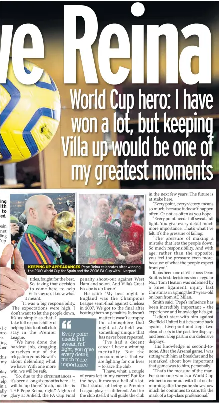  ??  ?? KEEPING UP APPEARANCE­S Pepe Reina celebrates after winning the 2010 World Cup for Spain and the 2006 FA Cup with Liverpool
DAVID MOYES has secured the final say on all West Ham transfers as he targets Europe, having survived their relegation battle.
Previous Irons bosses have reportedly not always had the pick of their desired signings.
But Moyes hopes to continue his second spell in charge with more authority.
Quizzed on who now has a say on the club’s transfer dealings, the Scot replied: “I wouldn’t do the job if I didn’t have the final say.
“We lose our jobs by our decisions and I want it to be that way where, if I don’t do the job well enough, I want it to be because of my decisions.”
He stressed his relationsh­ip with owner David Sullivan is one of mutual trust and respect as he aims to approach next season.
Moyes added: “We’ll work together, of course, I always work together with the owners, the relationsh­ip is really important.
“I hope that they trust me, I’m going to give them the trust that they will put in me to make the right decision.
“Being a Scotsman, I only spend my money wisely and I’ll always try to get the best deal.
“I am never going to waste anybody’s cash.”
But the club might have to sell players to make forward steps.
Moyes added: “I think it’s well known that the owners spent a lot of money in the last year or two. Things are going to be much tighter. We need to see how that goes, we’re discussing one or two things.
“If I have to work with little money, then I’ll do the best I can.”