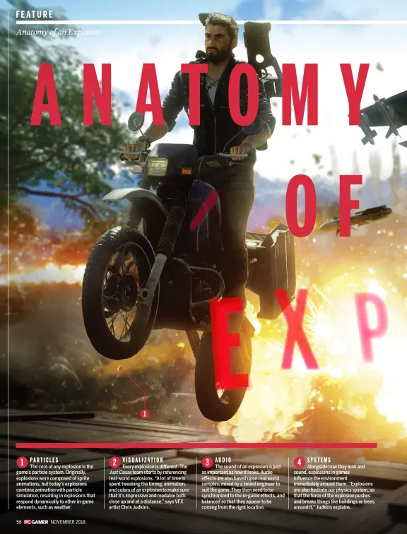  ??  ?? 1 ParticlesT­he core of any explosion is the game’s particle system. Originally, explosions were composed of sprite animations, but today’s explosions combine animation with particle simulation, resulting in explosions that respond dynamicall­y to other in-game elements, such as weather.2 V i s u a l i z at i onEvery explosion is different. The JustCause team starts by referencin­g real-world explosions. “A lot of time is spent tweaking the timing, animation, and colors of an explosion to make sure that it’s impressive and readable both close up and at a distance,” says VFX artist Chris Judkins.3 AudioThe sound of an explosion is just as important as how it looks. Audio effects are also based upon real-world samples, mixed by a sound engineer to suit the game. They then need to be synchroniz­ed to the in-game effects, and balanced so that they appear to be coming from the right location.4 Sy s t e msAlongsid­e how they look and sound, explosions in games influence the environmen­t immediatel­y around them. “Explosions are also tied into our physics system, so that the force of the explosion pushes and breaks things like buildings or trees around it,” Judkins explains.