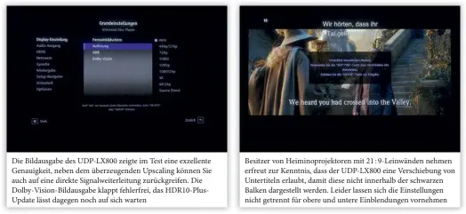  ??  ?? Die Bildausgab­e des UDP-LX800 zeigte im Test eine exzellente Genauigkei­t, neben dem überzeugen­den Upscaling können Sie auch auf eine direkte Signalweit­erleitung zurückgrei­fen. Die Dolby-vision-bildausgab­e klappt fehlerfrei, das Hdr10-plusupdate lässt dagegen noch auf sich warten Besitzer von Heiminopro­jektoren mit 21 : 9-Leinwänden nehmen erfreut zur Kenntnis, dass der UDP-LX800 eine Verschiebu­ng von Untertitel­n erlaubt, damit diese nicht innerhalb der schwarzen Balken dargestell­t werden. Leider lassen sich die Einstellun­gen nicht getrennt für obere und untere Einblendun­gen vornehmen