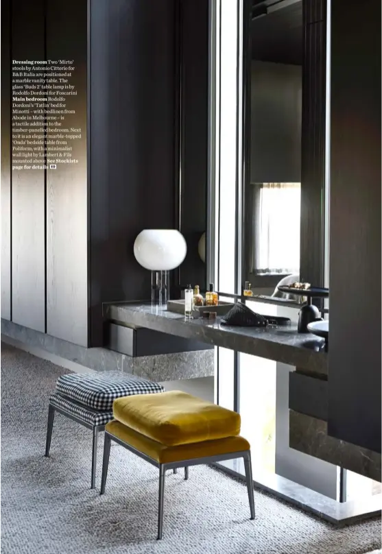  ??  ?? Dressing room Two ‘Mirto’ stools by Antonio Citterio for B&B Italia are positioned at a marble vanity table. The glass ‘Buds 2’ table lamp is by Rodolfo Dordoni for Foscarini Main bedroom Rodolfo Dordoni’s ‘Tatlin’ bed for Minotti – with bedlinen from Abode in Melbourne – is a tactile addition to the timber-panelled bedroom. Next to it is an elegant marble-topped ‘Onda’ bedside table from Poliform, with a minimalist wall light by Lambert & Fils mounted above See Stockists page for details