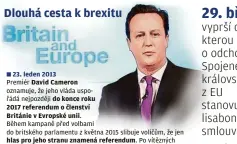  ??  ?? 23. leden 2013
Premiér David Cameron
oznamuje, že jeho vláda uspořádá nejpozději do konce roku
2017 referendum o č lenství
Británie v Evropské unii.
Během kampaně před volbami do britského parlamentu z května 2015 slibuje voličům, že jen hlas pro jeho stranu znamená referendum. Po vítězných volbách začíná Cameron s premiéry ostatních států Unie jednat o nových podmínkách setrvání v EU.
18. a 19 . únor 2016
Na summitu EU souhlasí lídři členských států s novými podmínkami britského č lenství. Londýn dostává příslib, že se nebude muset zapojovat do dalšího integrační­ho procesu a že britská vláda bude moci omezovat výplatu sociálních dávek občanům EU, pokud by se jí zdálo, že jsou zneužívány.
23. červen 2016
V lidovém hlasování se necelá 52 procenta Britů vysloví pro odchod z EU. Premiér Cameron následujíc­í den rezignuje.
Jeho nástupkyně Theresa Mayová veřejně slibuje, že bude respektova­t
vůli voličů.