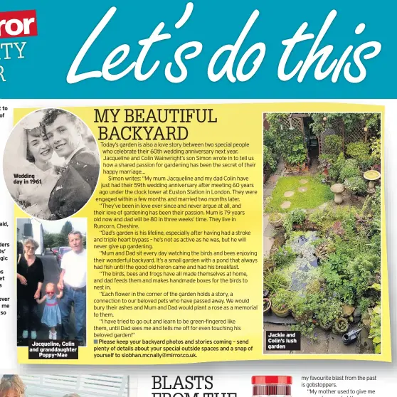 ??  ?? We decided to play a game over dinner last night to take my mind off my daughter’s annoying habit of spearing food with her fork.
I asked her: “Tell me the top three things you think annoy me the most about you.”
“I leave everything on my bedroom floor, my poor table manners and that I’m always spilling drinks,” she answered easily, which made me very suspect that all this time she’s just being doing them to wind me up.
“OK, so what annoys you most about me?” I asked, in the interest of fairness. “Wellll… You always interrupt m…” “No I don’t,” I joked. “And you always think you’re funny,” she continued. “You’re always shouting at me and telling me to hurry up…”
This went on for some time, until finally she said, “…and finally, you’re a total hypocrite.”
So, that went well then.
Today we have a blast from the past from readers rememberin­g their childhood sweets, and a 1970s’ cowboy pin-up actor whose career came to a tragic end.
We’ve also got the usual readers’ letters, snaps and jokes, and competitio­ns to find the silliest pet selfie and beautiful backyard – especially today’s which is a romantic tale of enduring love.
I’d also like to hear from you about your best ever UK staycation­s. Send me some pictures and tell me where you went and with whom, and why is was so memorable – the good, the bad and the ugly.
Email me at siobhan.mcnally@mirror.co.uk or write to Community Corner, PO Box 791, Winchester SO23 3RP.
Wedding day in 1961
Jacqueline, Colin and granddaugh­ter Poppy-mae
Please keep your backyard photos and stories coming – send plenty of details about your special outside spaces and a snap of yourself to siobhan.mcnally@mirror.co.uk.
Jackie and Colin’s lush garden