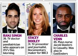  ??  ?? RANJ SINGH 39. TV doctor and paediatric­ian who appears on ITV’s This Morning STACEY DOOLEY 31. TV presenter and journalist. Documentar­y maker for BBC3 CHARLES VENN 45. Plays nurse Jacob Masters in Casualty. Was also in EastEnders