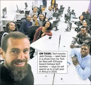  ??  ?? ON TASK: Tech honcho Jack Dorsey — seen here in a photo from his Twitter feed with Ethiopiaba­sed Gebaya tech workers — says he will spend up to a half-year in Africa in 2020.