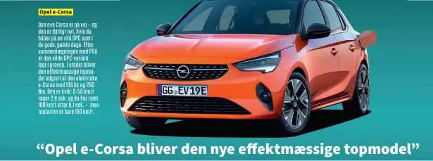  ??  ?? Opel e-corsa Den nye Corsa er på vej – og den er dårligt nyt, hvis du håber på en vild OPC som i de gode, gamle dage. Efter sammenlaeg­ningen med PSA er den vilde Opc-variant lagt i graven. I stedet bliver den effektmaes­sige topmodel udgjort af den elektriske e-corsa med 136 hk og 260 Nm. Den er kvik: 0-50 km/t tager 2,8 sek. og du har ramt 100 km/t efter 8,1 sek. – men topfarten er bare 150 km/t.