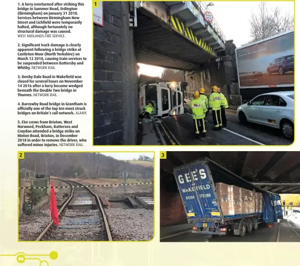  ??  ?? 1. A lorry overturned after striking this bridge in Summer Road, Erdington (Birmingham) on January 31 2018. Services between Birmingham New Street and Lichfield were temporaril­y halted, although fortunatel­y no structural damage was caused. 2. Significan­t track damage is clearly apparent following a bridge strike at Castleton Moor (North Yorkshire) on March 12 2018, causing train services to be suspended between Battersby and Whitby. 3. Denby Dale Road in Wakefield was closed for several hours on November 14 2016 after a lorry became wedged beneath the Double Two bridge in Thornes. 4. Barrowby Road bridge in Grantham is officially one of the top ten most struck bridges on Britain’s rail network. 5. Fire crews from Brixton, West Norwood, Peckham, Battersea and Croydon attended a bridge strike on Hinton Road, Brixton, in December 2018 in order to remove the driver, who suffered minor injuries. WEST MIDLANDS FIRE SERVICE. NETWORK RAIL. NETWORK RAIL. ALAMY. NETWORK RAIL.