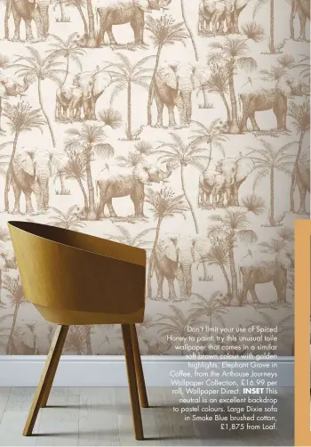  ??  ?? Don’t limit your use of Spiced Honey to paint: try this unusual toile wallpaper that comes in a similar soft brown colour with golden highlights. Elephant Grove in Coffee, from the Arthouse Journeys Wallpaper Collection, £16.99 per roll, Wallpaper Direct. INSET This neutral is an excellent backdrop to pastel colours. Large Dixie sofa in Smoke Blue brushed cotton, £1,875 from Loaf.