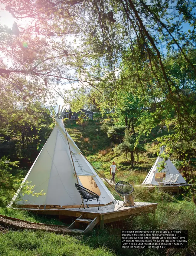  ??  ?? Three hand-built teepees sit on the couple’s 1.1-hectare property in Matakana. Nina had always imagined a hospitalit­y business in their private valley, but it took Tony’s DIY skills to make it a reality. “I have the ideas and know how I want it to look, but I’m not as good at making it happen. Tony is the handyman — he can do it all.”